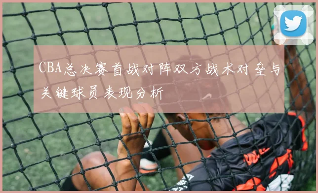 CBA总决赛首战对阵双方战术对垒与关键球员表现分析