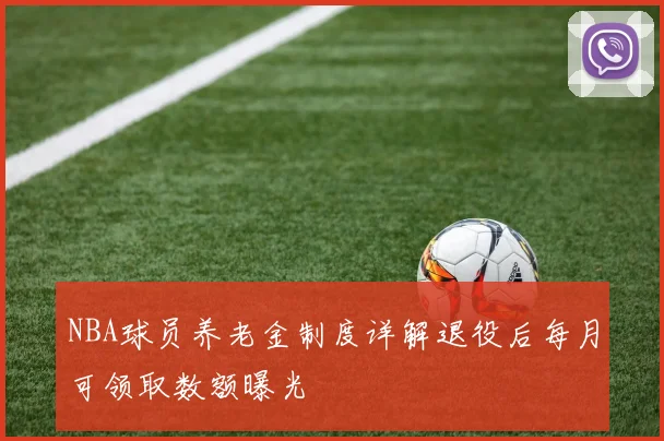 NBA球员养老金制度详解退役后每月可领取数额曝光